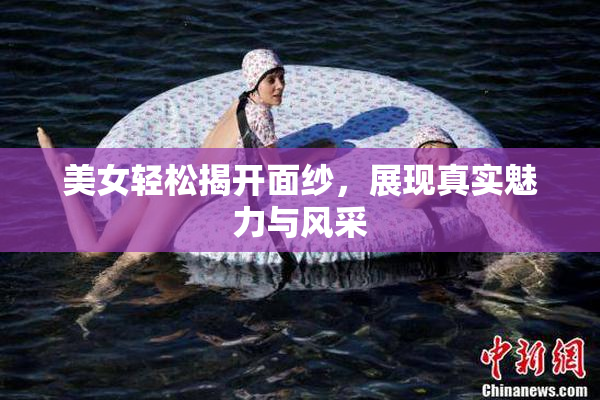 美女轻松揭开面纱，展现真实魅力与风采