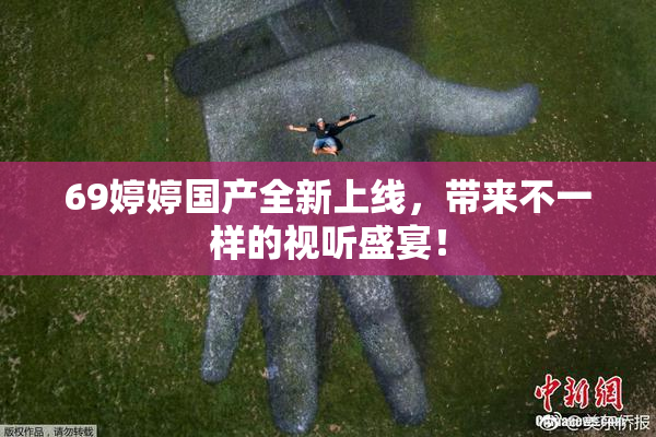 69婷婷国产全新上线，带来不一样的视听盛宴！