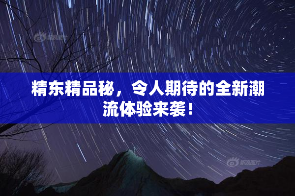 精东精品秘，令人期待的全新潮流体验来袭！