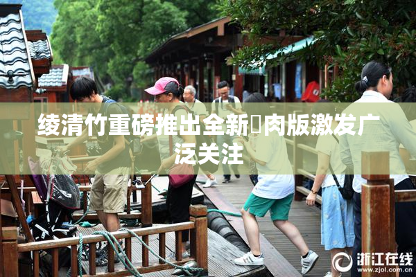 绫清竹重磅推出全新婬肉版激发广泛关注