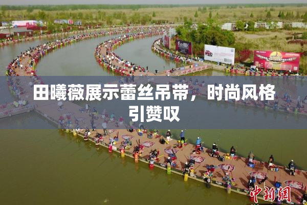 田曦薇展示蕾丝吊带，时尚风格引赞叹