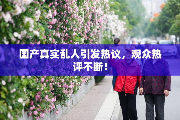 国产真实乱人引发热议，观众热评不断！