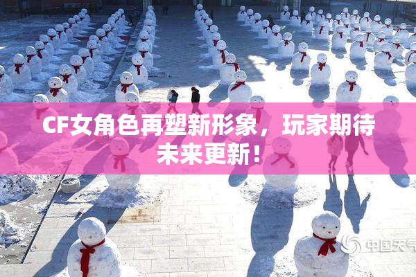 CF女角色再塑新形象，玩家期待未来更新！