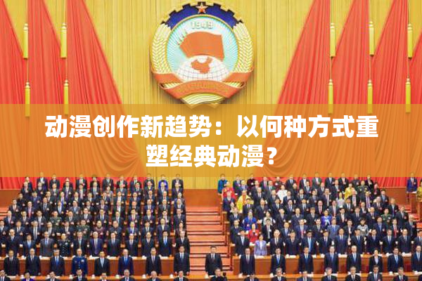 动漫创作新趋势：以何种方式重塑经典动漫？