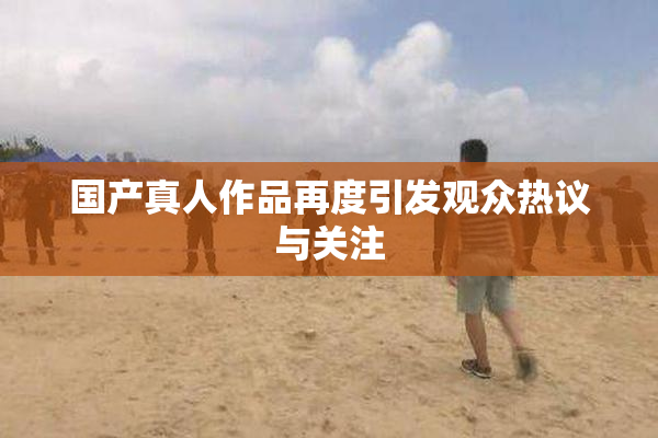 国产真人作品再度引发观众热议与关注