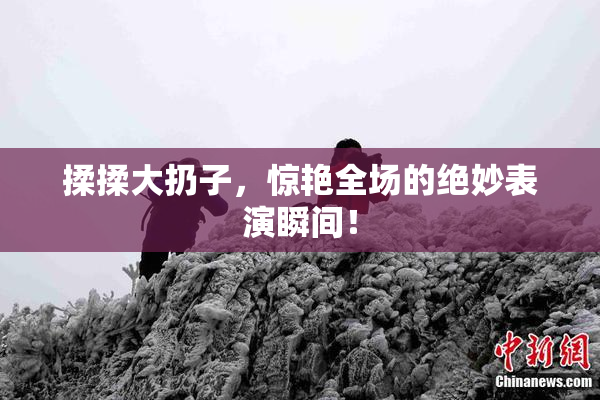揉揉大扔子，惊艳全场的绝妙表演瞬间！