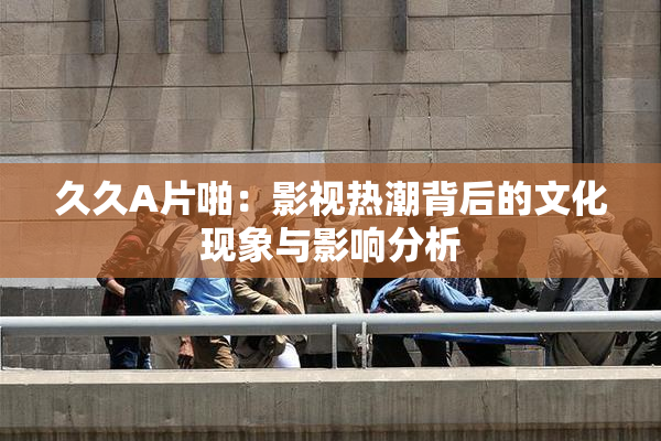 久久A片啪：影视热潮背后的文化现象与影响分析