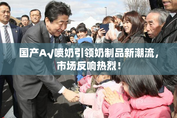 国产A√喷奶引领奶制品新潮流，市场反响热烈！