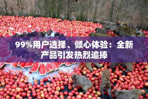 99%用户选择、倾心体验：全新产品引发热烈追捧