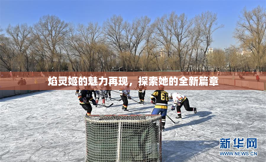 焰灵姬的魅力再现，探索她的全新篇章