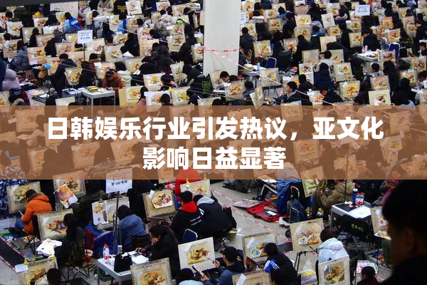 日韩娱乐行业引发热议，亚文化影响日益显著