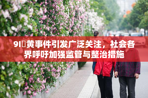 9I婬黄事件引发广泛关注，社会各界呼吁加强监管与整治措施