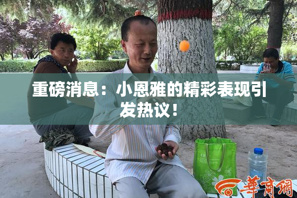 重磅消息：小恩雅的精彩表现引发热议！