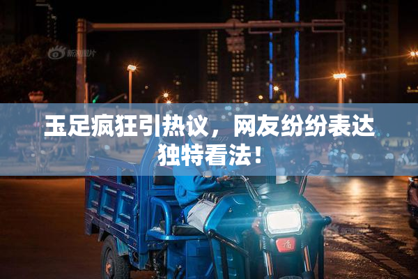 玉足疯狂引热议，网友纷纷表达独特看法！