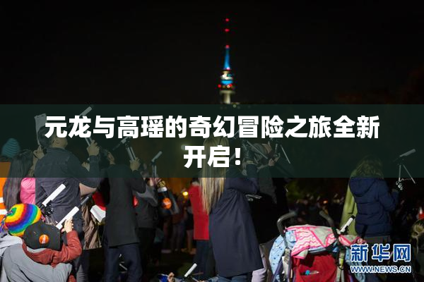 元龙与高瑶的奇幻冒险之旅全新开启！
