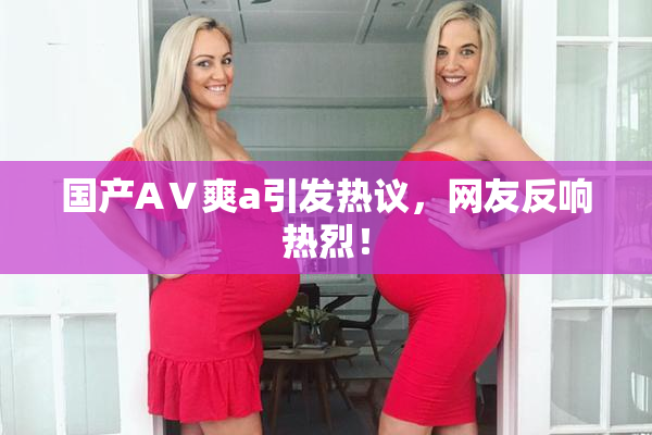 国产AⅤ爽a引发热议，网友反响热烈！