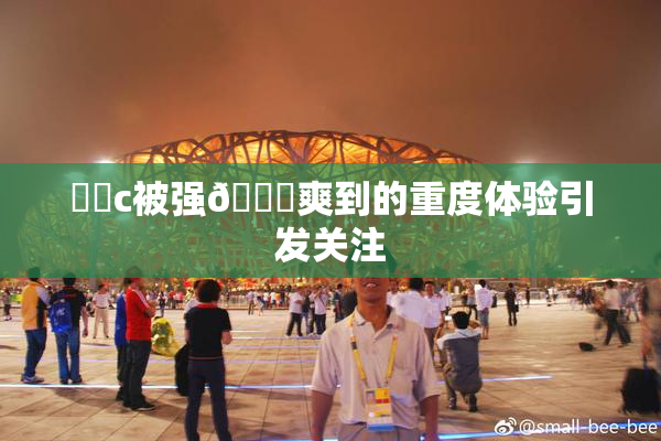 ❌‌c被强🔞爽到的重度体验引发关注