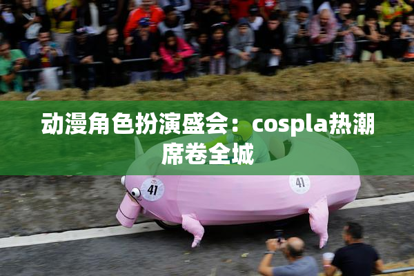 动漫角色扮演盛会：cospla热潮席卷全城