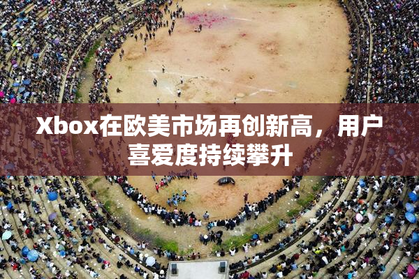Xbox在欧美市场再创新高，用户喜爱度持续攀升