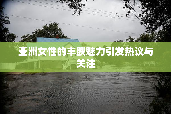 亚洲女性的丰腴魅力引发热议与关注