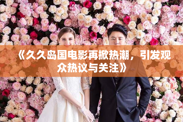 《久久岛国电影再掀热潮，引发观众热议与关注》