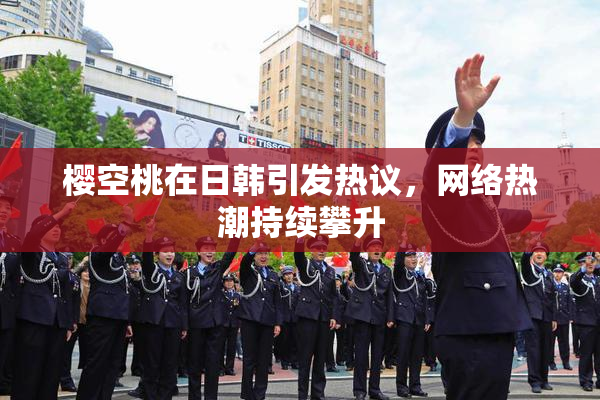 樱空桃在日韩引发热议，网络热潮持续攀升