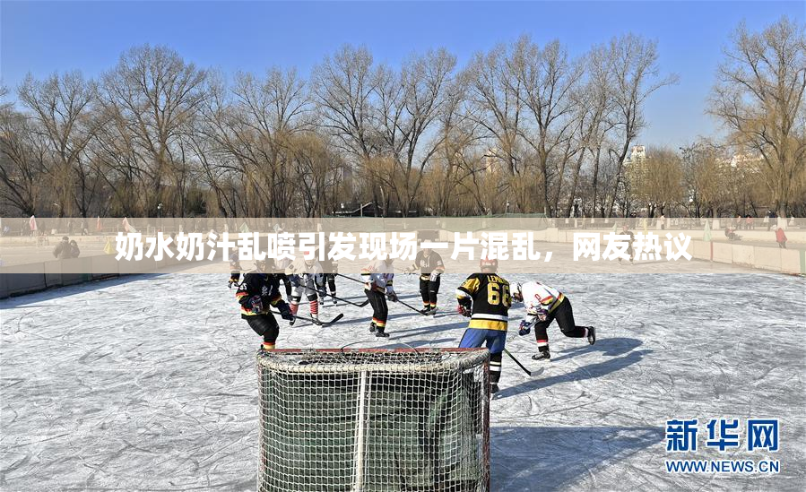 奶水奶汁乱喷引发现场一片混乱，网友热议