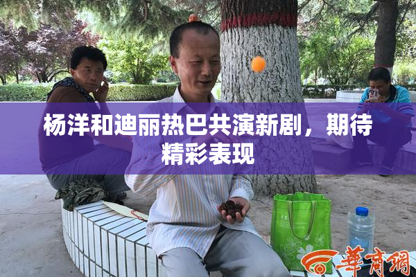 杨洋和迪丽热巴共演新剧，期待精彩表现