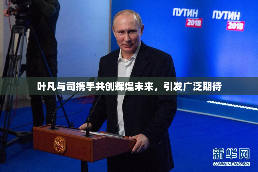 叶凡与司携手共创辉煌未来，引发广泛期待