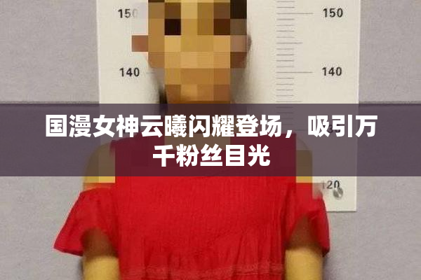 国漫女神云曦闪耀登场，吸引万千粉丝目光