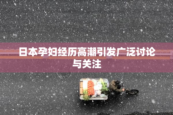 日本孕妇经历高潮引发广泛讨论与关注