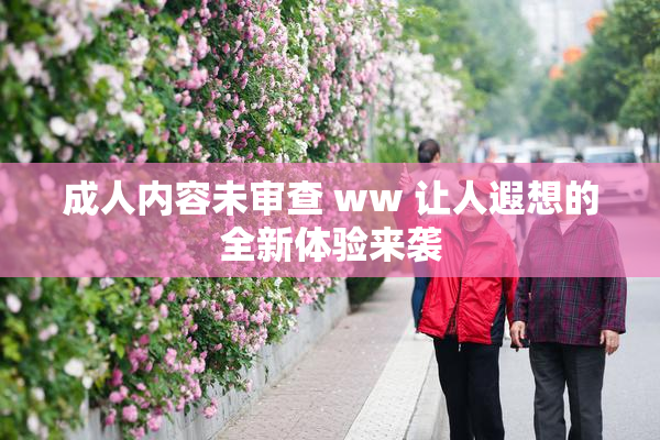 成人内容未审查 ww 让人遐想的全新体验来袭