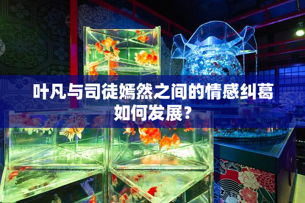 叶凡与司徒嫣然之间的情感纠葛如何发展？