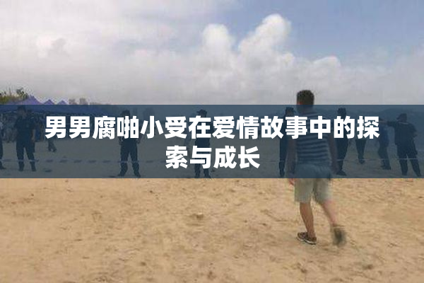 男男腐啪小受在爱情故事中的探索与成长