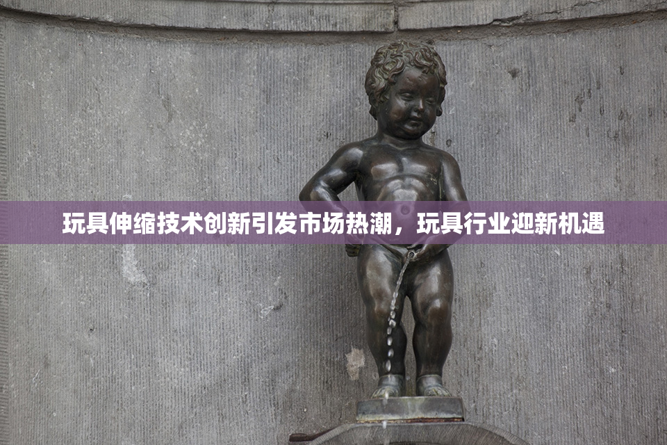 玩具伸缩技术创新引发市场热潮，玩具行业迎新机遇