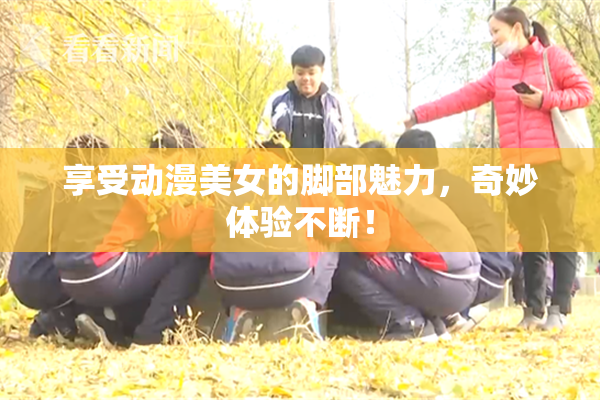 享受动漫美女的脚部魅力，奇妙体验不断！