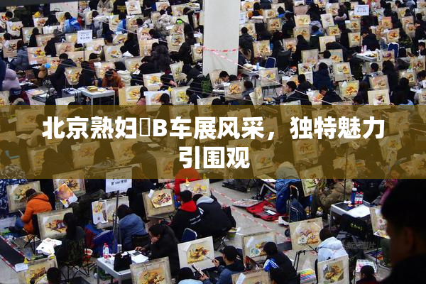 北京熟妇槡B车展风采，独特魅力引围观