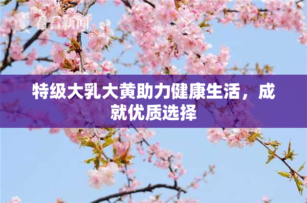 特级大乳大黄助力健康生活，成就优质选择