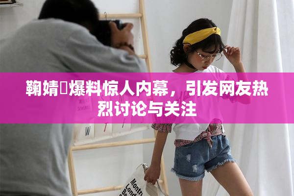 鞠婧祎爆料惊人内幕，引发网友热烈讨论与关注