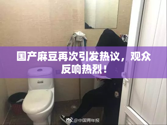 国产麻豆再次引发热议，观众反响热烈！