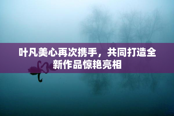 叶凡美心再次携手，共同打造全新作品惊艳亮相