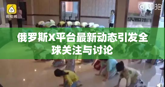 俄罗斯X平台最新动态引发全球关注与讨论
