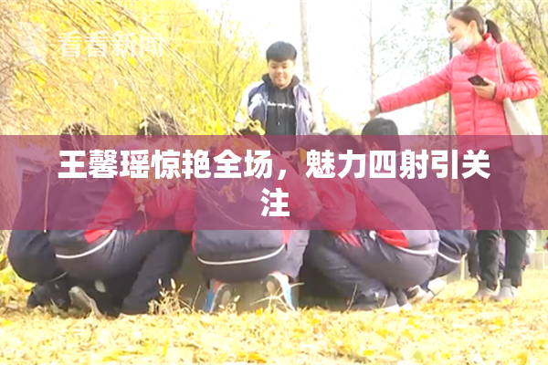 王馨瑶惊艳全场，魅力四射引关注