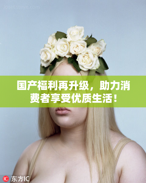 国产福利再升级，助力消费者享受优质生活！