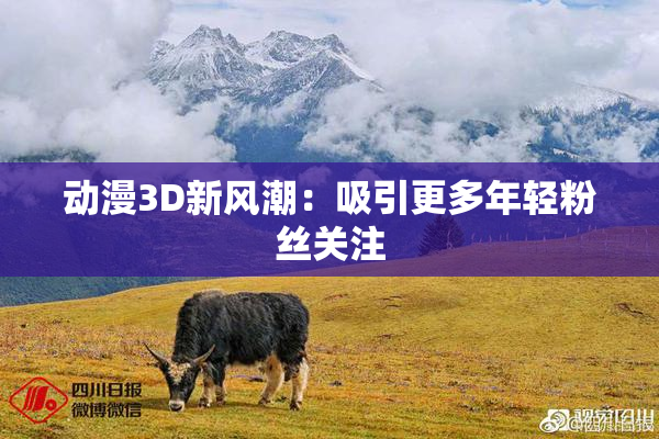 动漫3D新风潮：吸引更多年轻粉丝关注