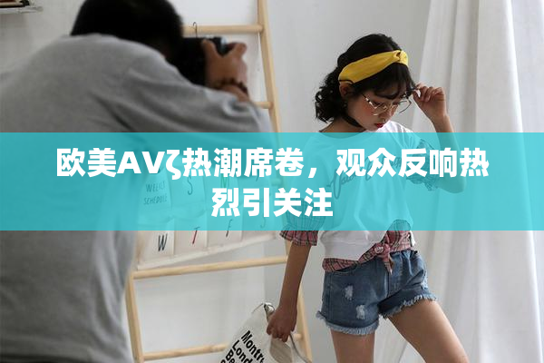 欧美AVζ热潮席卷，观众反响热烈引关注
