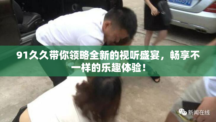 91久久带你领略全新的视听盛宴，畅享不一样的乐趣体验！