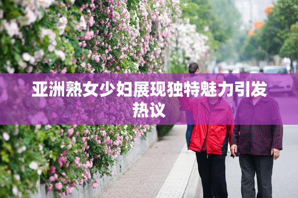亚洲熟女少妇展现独特魅力引发热议