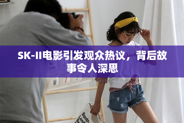 SK-II电影引发观众热议，背后故事令人深思