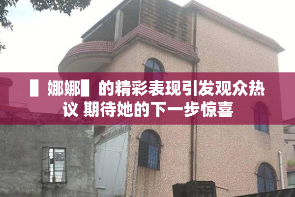 ▌娜娜▌的精彩表现引发观众热议 期待她的下一步惊喜